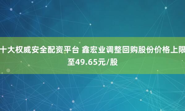 十大权威安全配资平台 鑫宏业调整回购股份价格上限至49.65元/股