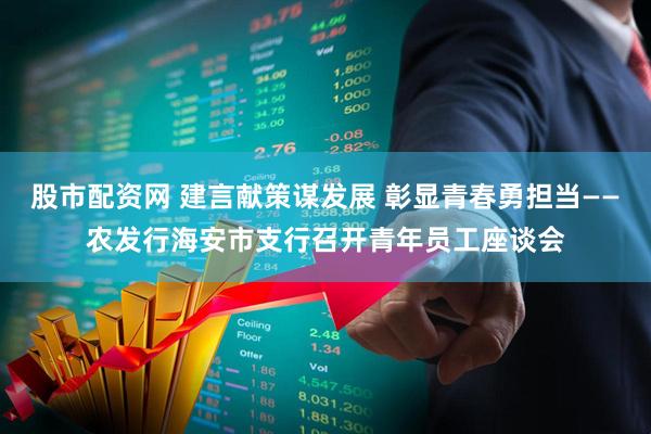 股市配资网 建言献策谋发展 彰显青春勇担当——农发行海安市支行召开青年员工座谈会