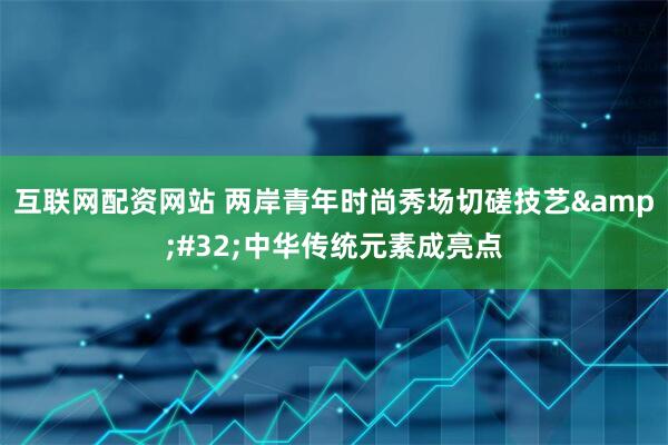 互联网配资网站 两岸青年时尚秀场切磋技艺&#32;中华传统元素成亮点