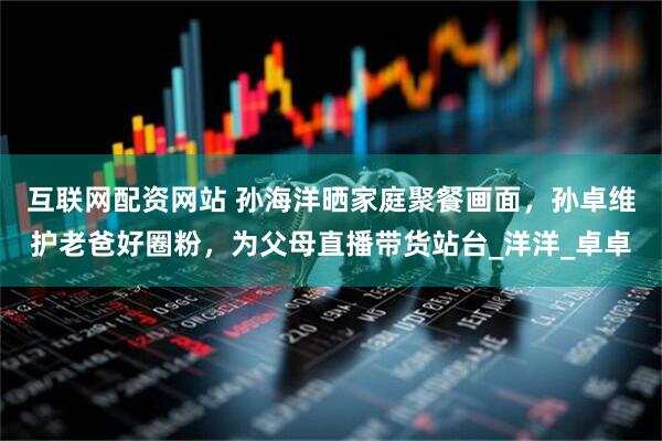 互联网配资网站 孙海洋晒家庭聚餐画面，孙卓维护老爸好圈粉，为父母直播带货站台_洋洋_卓卓