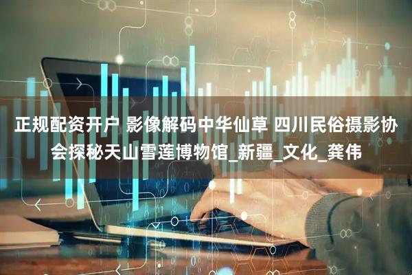 正规配资开户 影像解码中华仙草 四川民俗摄影协会探秘天山雪莲博物馆_新疆_文化_龚伟
