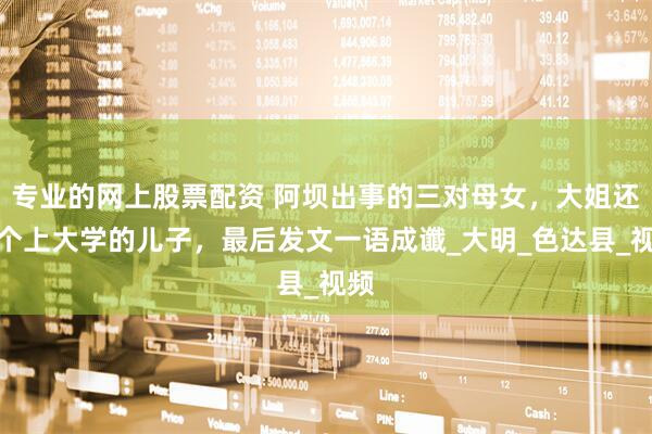 专业的网上股票配资 阿坝出事的三对母女，大姐还有个上大学的儿子，最后发文一语成谶_大明_色达县_视频
