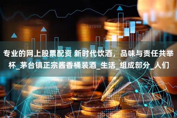 专业的网上股票配资 新时代饮酒，品味与责任共举杯_茅台镇正宗酱香桶装酒_生活_组成部分_人们