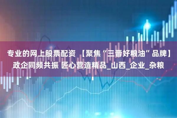 专业的网上股票配资 【聚焦“三晋好粮油”品牌】政企同频共振 匠心营造精品_山西_企业_杂粮