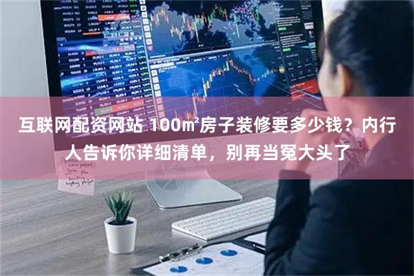 互联网配资网站 100㎡房子装修要多少钱？内行人告诉你详细清单，别再当冤大头了