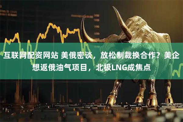 互联网配资网站 美俄密谈，放松制裁换合作？美企想返俄油气项目，北极LNG成焦点