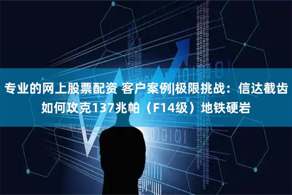 专业的网上股票配资 客户案例|极限挑战：信达截齿如何攻克137兆帕（F14级）地铁硬岩
