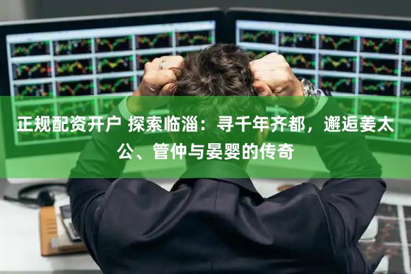 正规配资开户 探索临淄：寻千年齐都，邂逅姜太公、管仲与晏婴的传奇