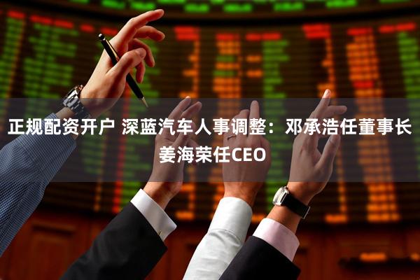 正规配资开户 深蓝汽车人事调整：邓承浩任董事长 姜海荣任CEO