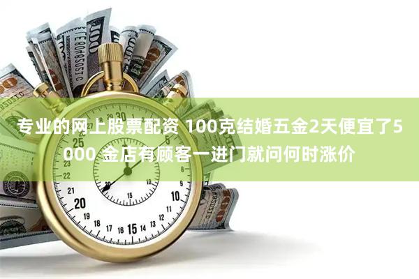 专业的网上股票配资 100克结婚五金2天便宜了5000 金店有顾客一进门就问何时涨价