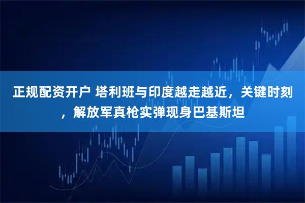 正规配资开户 塔利班与印度越走越近，关键时刻，解放军真枪实弹现身巴基斯坦