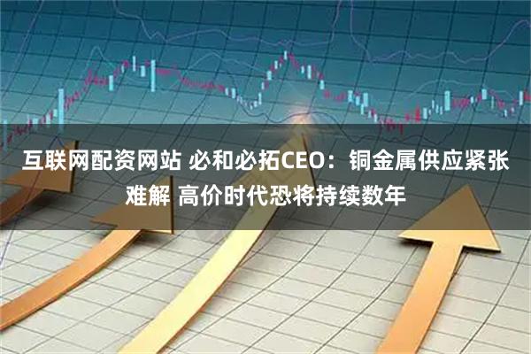 互联网配资网站 必和必拓CEO：铜金属供应紧张难解 高价时代恐将持续数年