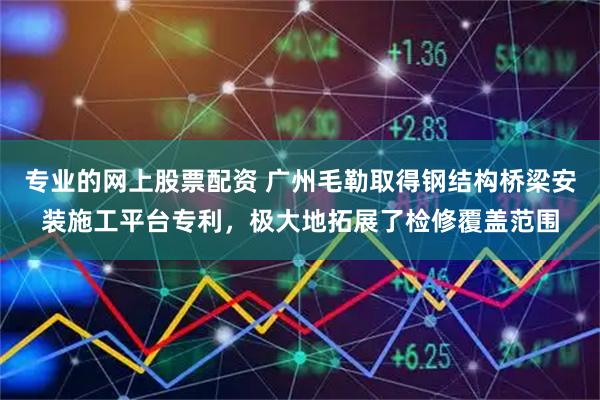 专业的网上股票配资 广州毛勒取得钢结构桥梁安装施工平台专利，极大地拓展了检修覆盖范围