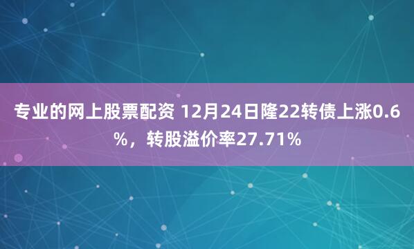 专业的网上股票配资 12月24日隆22转债上涨0.6%，转股溢价率27.71%