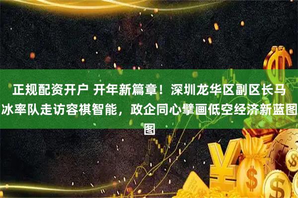 正规配资开户 开年新篇章！深圳龙华区副区长马冰率队走访容祺智能，政企同心擘画低空经济新蓝图