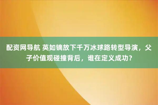 配资网导航 英如镝放下千万冰球路转型导演，父子价值观碰撞背后，谁在定义成功？