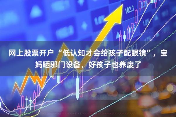 网上股票开户 “低认知才会给孩子配眼镜”，宝妈晒邪门设备，好孩子也养废了