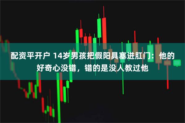 配资平开户 14岁男孩把假阳具塞进肛门：他的好奇心没错，错的是没人教过他